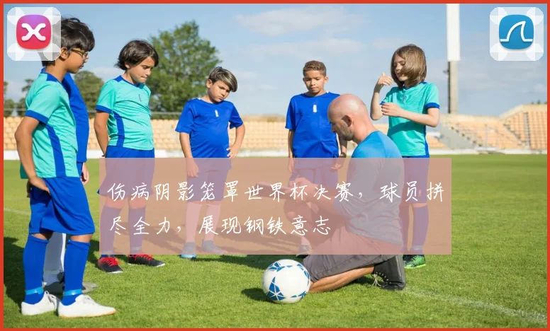 伤病阴影笼罩世界杯决赛，球员拼尽全力，展现钢铁意志