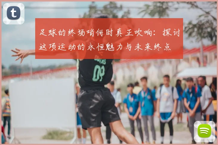 足球的终场哨何时真正吹响:探讨这项运动的永恒魅力与未来终点