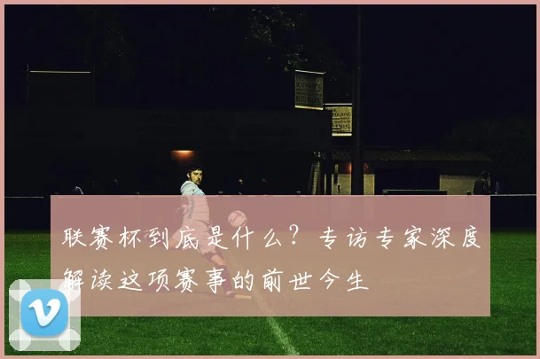 联赛杯到底是什么?专访专家深度解读这项赛事的前世今生
