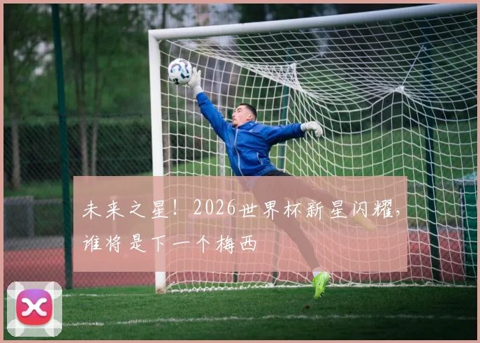未来之星！2026世界杯新星闪耀，谁将是下一个梅西