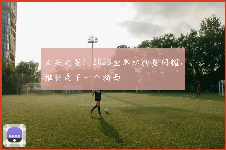 未来之星！2026世界杯新星闪耀，谁将是下一个梅西